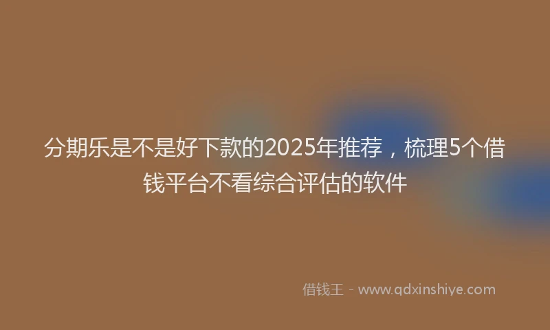 分期乐是不是好下款的2025年推荐，梳理5个借钱平台不看综合评估的软件