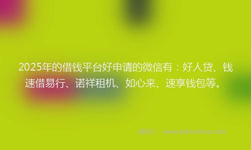 2025年的借钱平台好申请的微信有：好人贷、钱速借易行、诺祥租机、如心来、速享钱包等。
