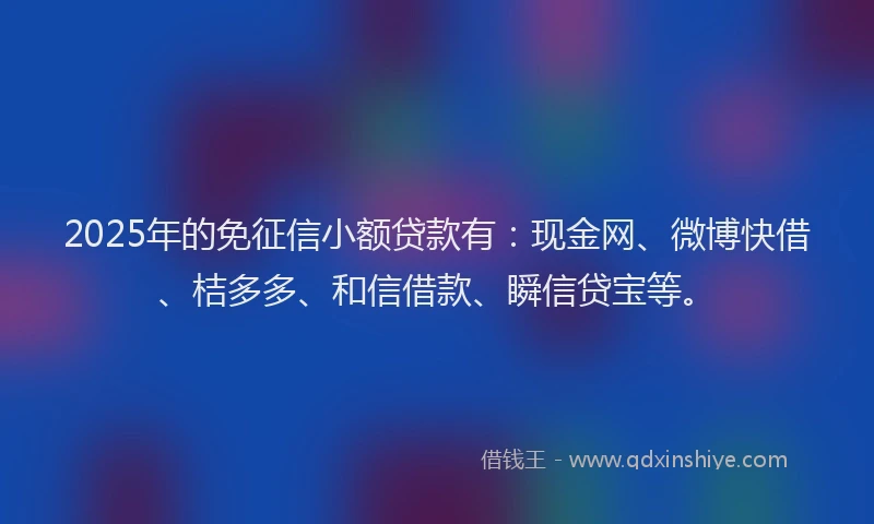 2025年的免征信小额贷款有：现金网、微博快借、桔多多、和信借款、瞬信贷宝等。