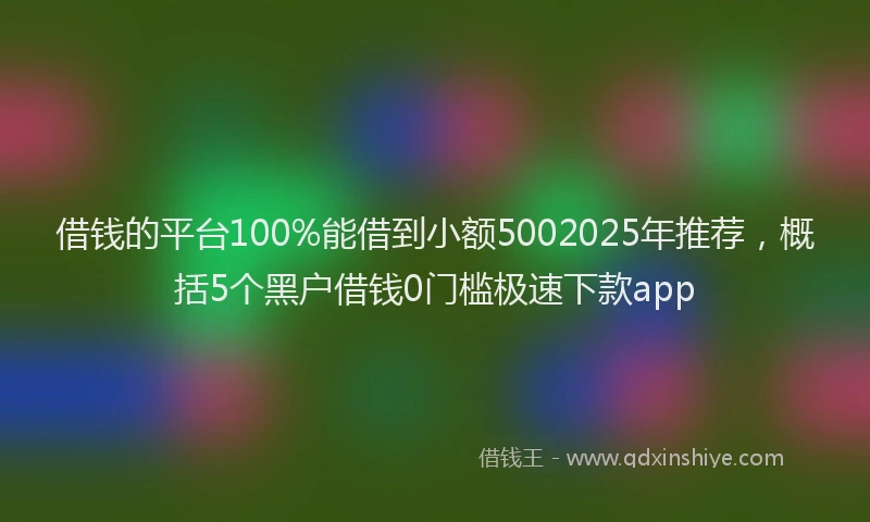 借钱的平台100%能借到小额5002025年推荐，概括5个黑户借钱0门槛极速下款app