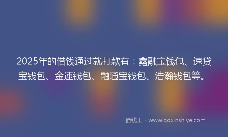 2025年的借钱通过就打款有：鑫融宝钱包、速贷宝钱包、金速钱包、融通宝钱包、浩瀚钱包等。