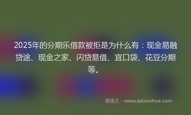 2025年的分期乐借款被拒是为什么有：现金易融贷途、现金之家、闪贷易借、宜口袋、花豆分期等。