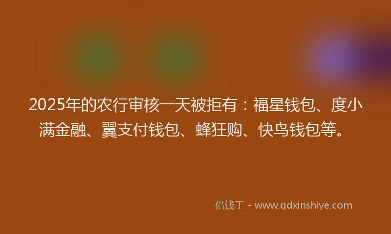 2025年的农行审核一天被拒有：福星钱包、度小满金融、翼支付钱包、蜂狂购、快鸟钱包等。
