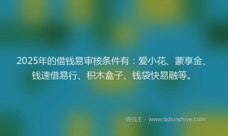 2025年的借钱易审核条件有：爱小花、蒙享金、钱速借易行、积木盒子、钱袋快易融等。