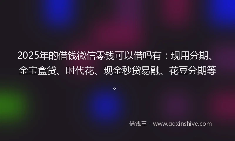 2025年的借钱微信零钱可以借吗有：现用分期、金宝盒贷、时代花、现金秒贷易融、花豆分期等。