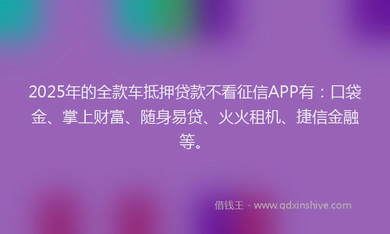 2025年的全款车抵押贷款不看征信APP有：口袋金、掌上财富、随身易贷、火火租机、捷信金融等。