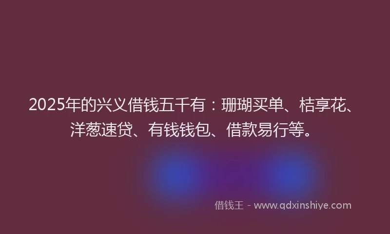 2025年的兴义借钱五千有：珊瑚买单、桔享花、洋葱速贷、有钱钱包、借款易行等。