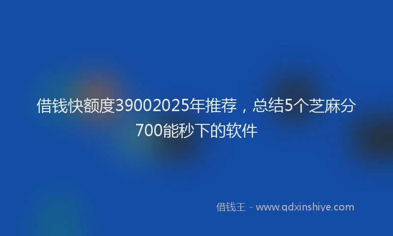 借钱快额度39002025年推荐，总结5个芝麻分700能秒下的软件