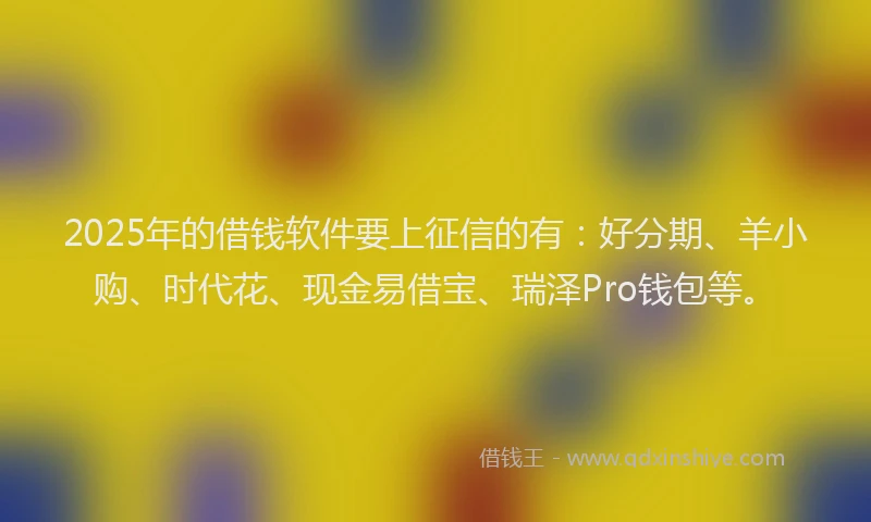 2025年的借钱软件要上征信的有：好分期、羊小购、时代花、现金易借宝、瑞泽Pro钱包等。