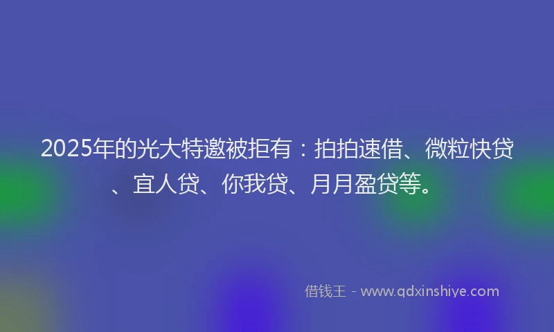 2025年的光大特邀被拒有：拍拍速借、微粒快贷、宜人贷、你我贷、月月盈贷等。