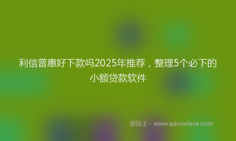 利信普惠好下款吗2025年推荐，整理5个必下的小额贷款软件
