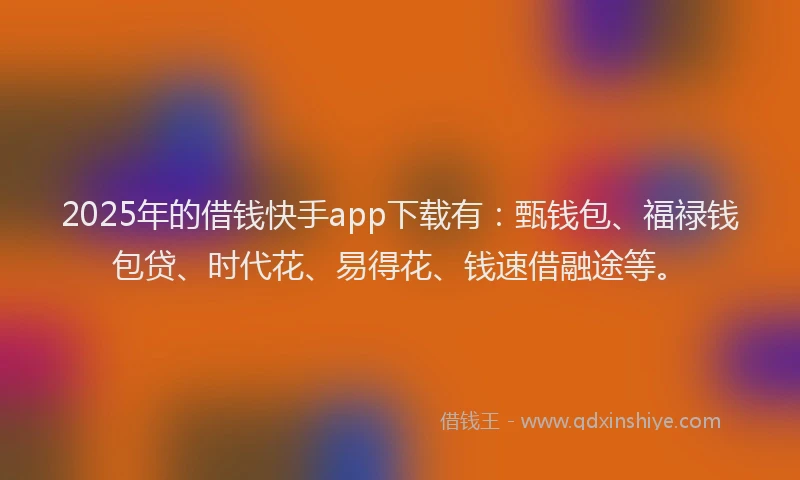 2025年的借钱快手app下载有：甄钱包、福禄钱包贷、时代花、易得花、钱速借融途等。