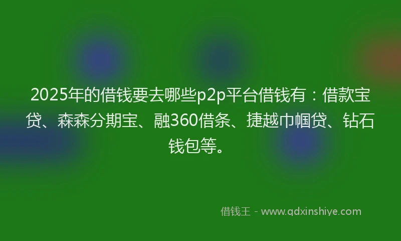 2025年的借钱要去哪些p2p平台借钱有：借款宝贷、森森分期宝、融360借条、捷越巾帼贷、钻石钱包等。