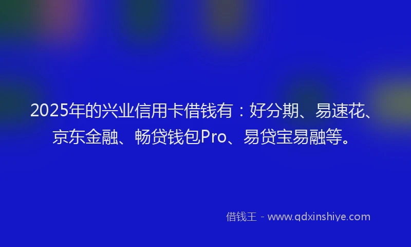 2025年的兴业信用卡借钱有：好分期、易速花、京东金融、畅贷钱包Pro、易贷宝易融等。