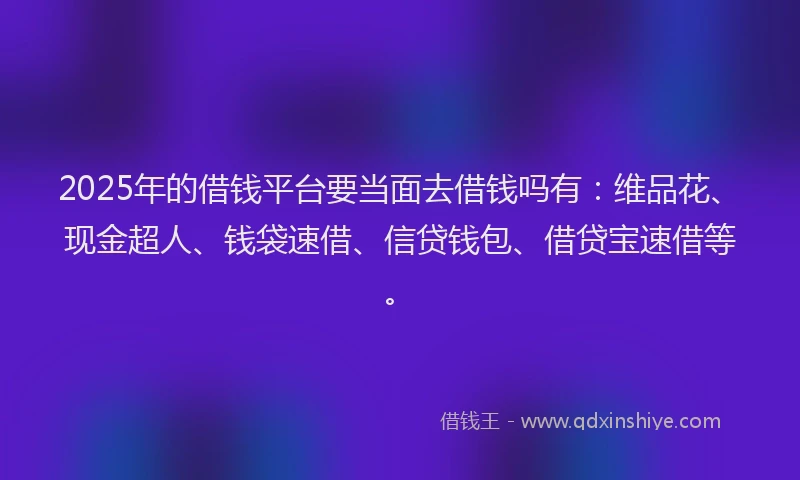 2025年的借钱平台要当面去借钱吗有：维品花、现金超人、钱袋速借、信贷钱包、借贷宝速借等。
