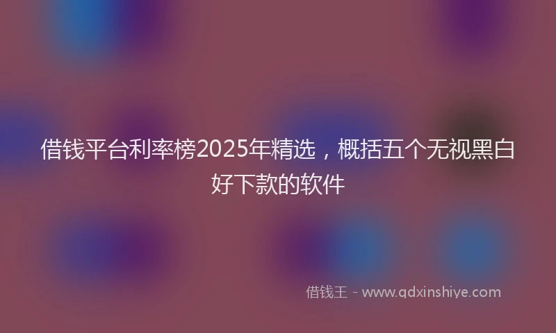 借钱平台利率榜2025年精选，概括五个无视黑白好下款的软件