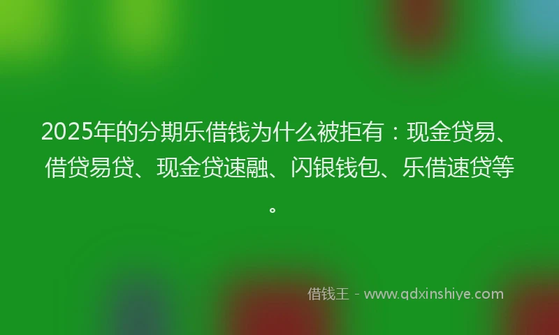 2025年的分期乐借钱为什么被拒有：现金贷易、借贷易贷、现金贷速融、闪银钱包、乐借速贷等。
