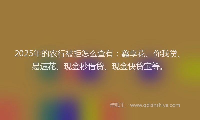 2025年的农行被拒怎么查有：鑫享花、你我贷、易速花、现金秒借贷、现金快贷宝等。