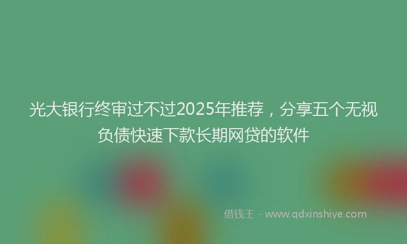 光大银行终审过不过2025年推荐，分享五个无视负债快速下款长期网贷的软件