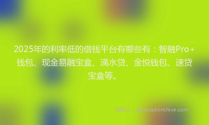 2025年的利率低的借钱平台有哪些有：智融Pro+钱包、现金易融宝盒、滴水贷、金悦钱包、速贷宝盒等。