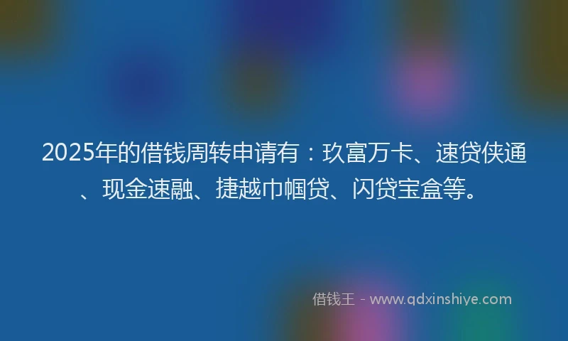 2025年的借钱周转申请有：玖富万卡、速贷侠通、现金速融、捷越巾帼贷、闪贷宝盒等。