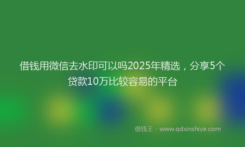 借钱用微信去水印可以吗2025年精选，分享5个贷款10万比较容易的平台