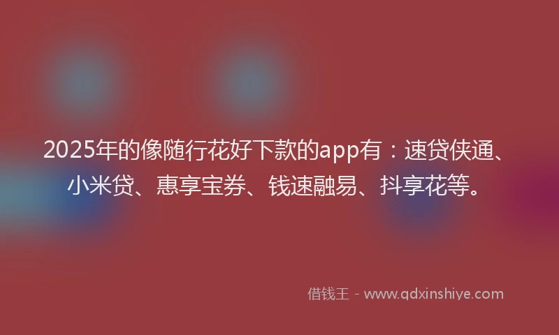 2025年的像随行花好下款的app有：速贷侠通、小米贷、惠享宝券、钱速融易、抖享花等。