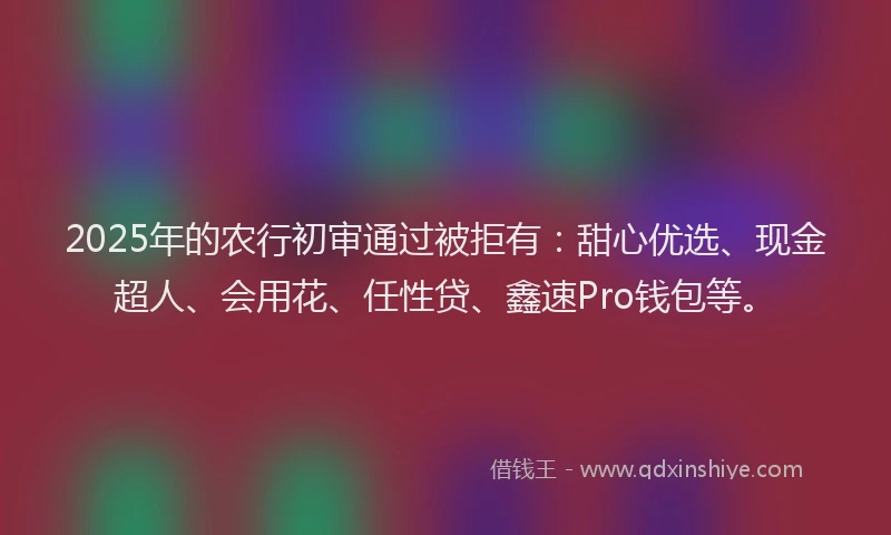 2025年的农行初审通过被拒有：甜心优选、现金超人、会用花、任性贷、鑫速Pro钱包等。