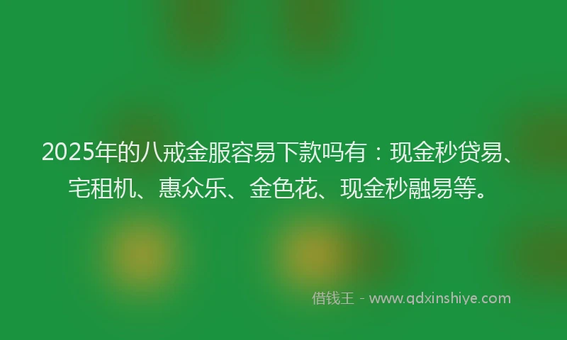 2025年的八戒金服容易下款吗有：现金秒贷易、宅租机、惠众乐、金色花、现金秒融易等。