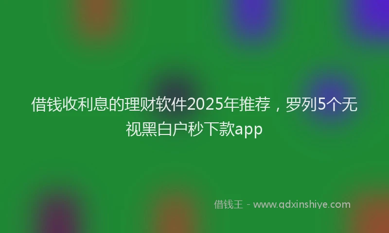 借钱收利息的理财软件2025年推荐，罗列5个无视黑白户秒下款app