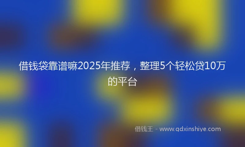 借钱袋靠谱嘛2025年推荐，整理5个轻松贷10万的平台