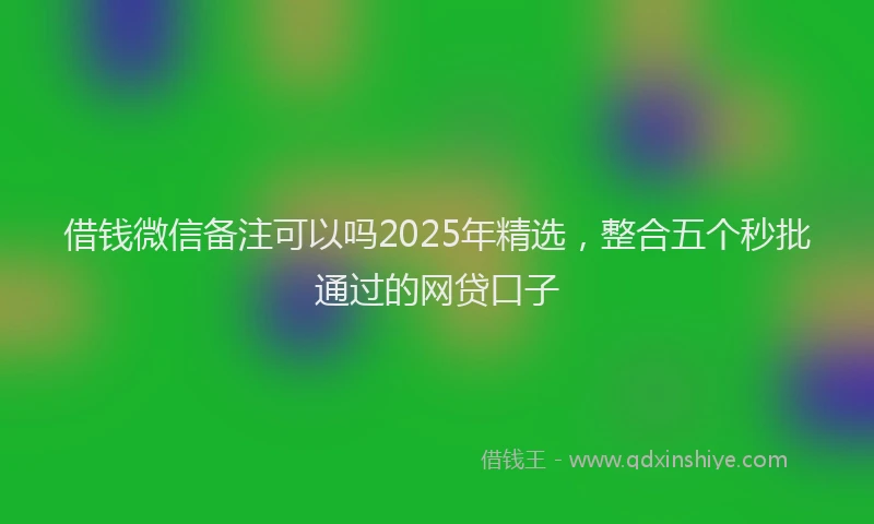 借钱微信备注可以吗2025年精选，整合五个秒批通过的网贷口子