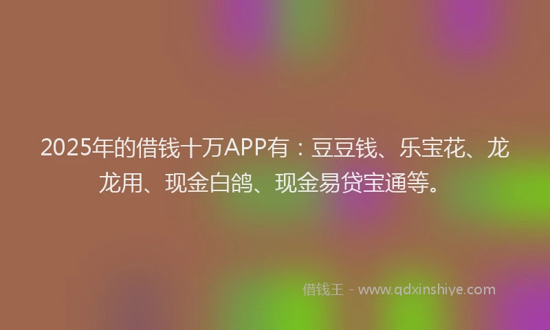 2025年的借钱十万APP有：豆豆钱、乐宝花、龙龙用、现金白鸽、现金易贷宝通等。