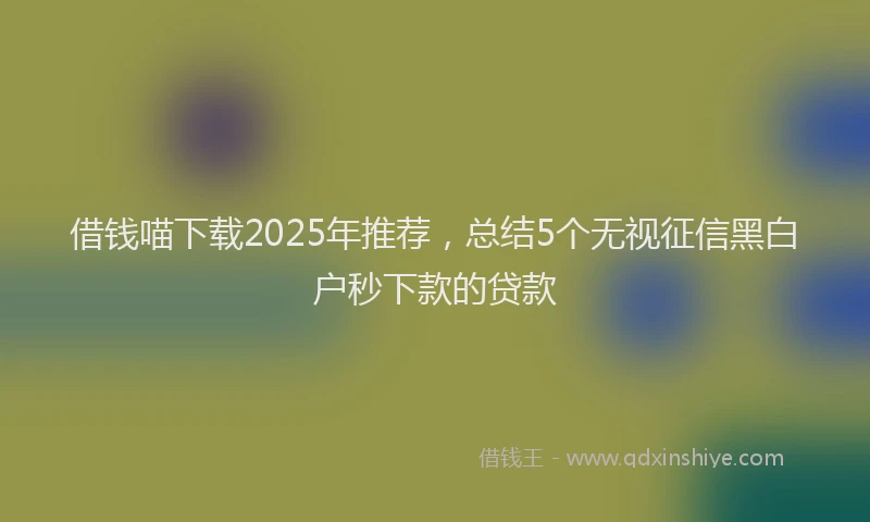 借钱喵下载2025年推荐，总结5个无视征信黑白户秒下款的贷款