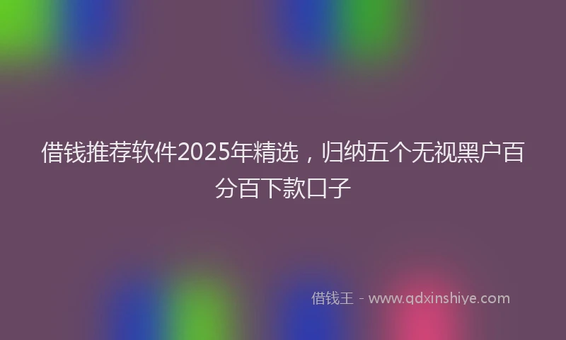 借钱推荐软件2025年精选，归纳五个无视黑户百分百下款口子