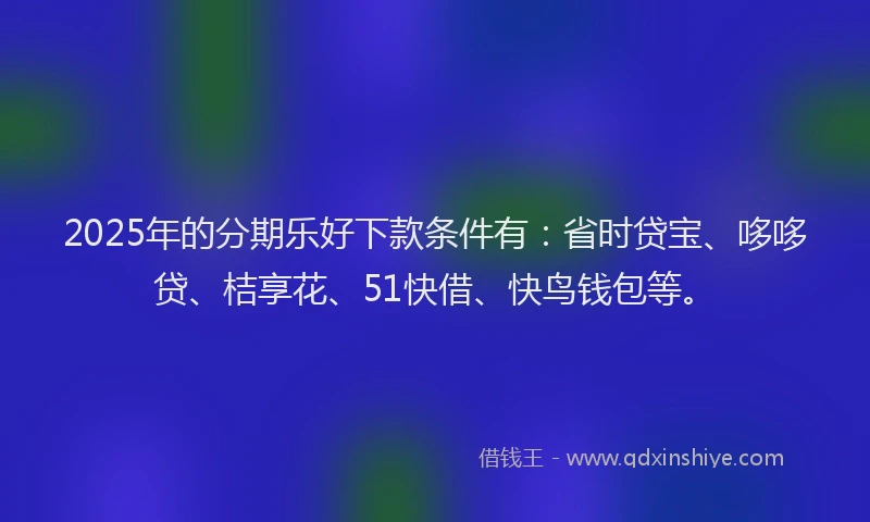 2025年的分期乐好下款条件有：省时贷宝、哆哆贷、桔享花、51快借、快鸟钱包等。