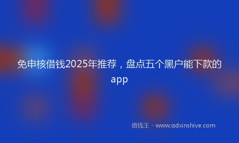 免申核借钱2025年推荐，盘点五个黑户能下款的app