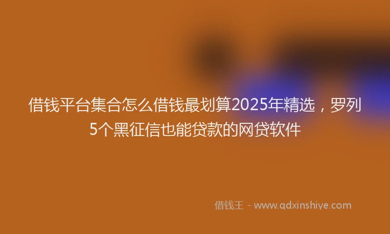 借钱平台集合怎么借钱最划算2025年精选，罗列5个黑征信也能贷款的网贷软件