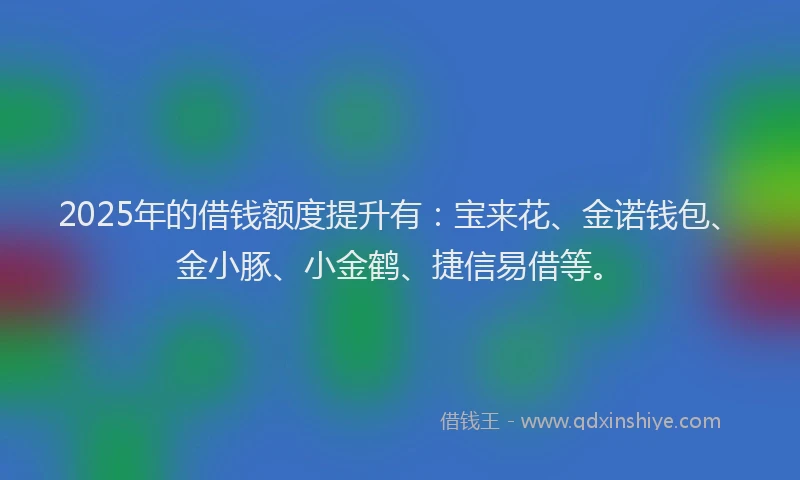 2025年的借钱额度提升有：宝来花、金诺钱包、金小豚、小金鹤、捷信易借等。