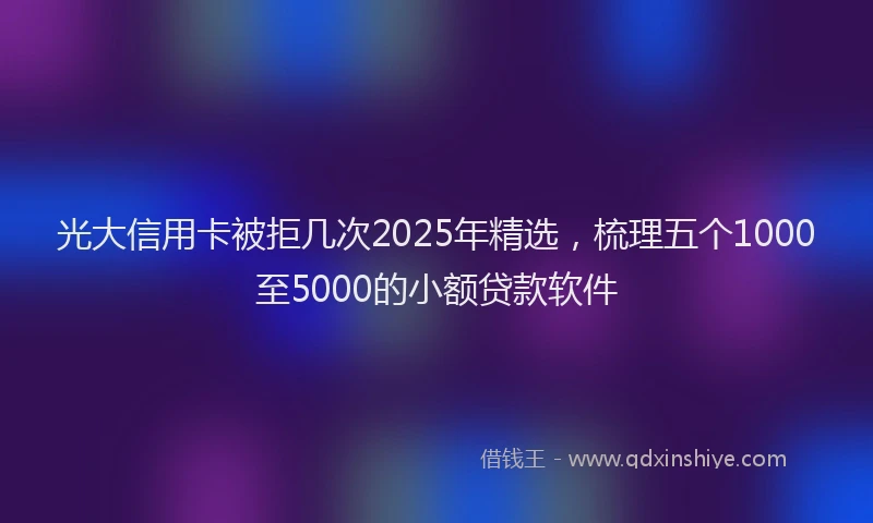 光大信用卡被拒几次2025年精选，梳理五个1000至5000的小额贷款软件