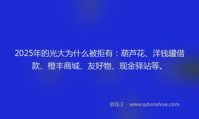 2025年的光大为什么被拒有：葫芦花、洋钱罐借款、橙丰商城、友好物、现金驿站等。