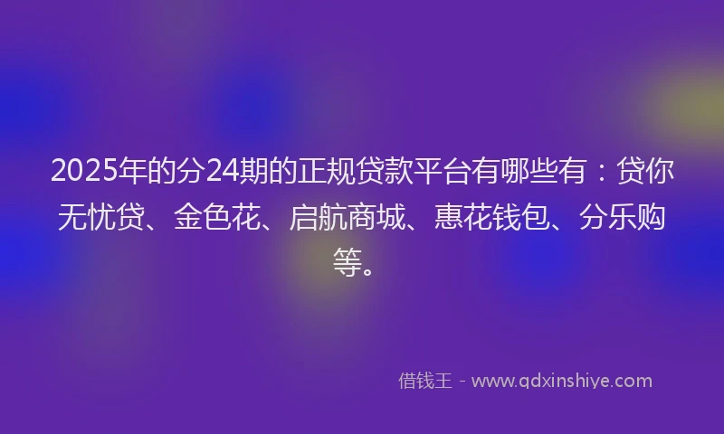 2025年的分24期的正规贷款平台有哪些有：贷你无忧贷、金色花、启航商城、惠花钱包、分乐购等。