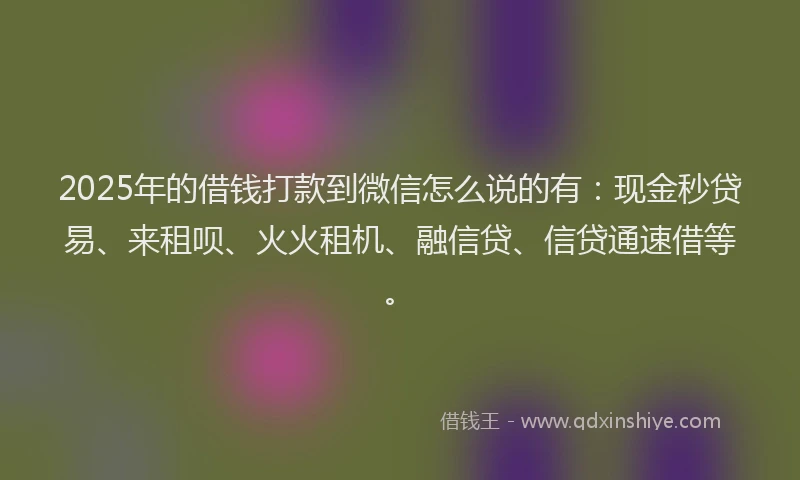 2025年的借钱打款到微信怎么说的有：现金秒贷易、来租呗、火火租机、融信贷、信贷通速借等。