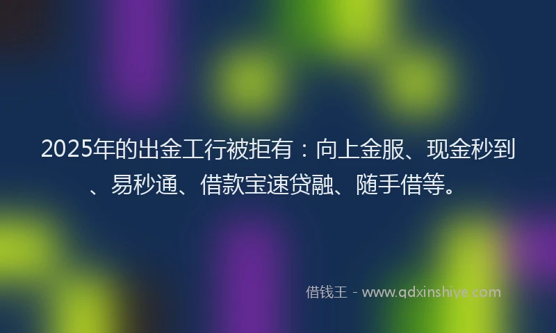 2025年的出金工行被拒有：向上金服、现金秒到、易秒通、借款宝速贷融、随手借等。