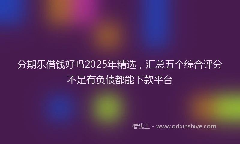 分期乐借钱好吗2025年精选，汇总五个综合评分不足有负债都能下款平台