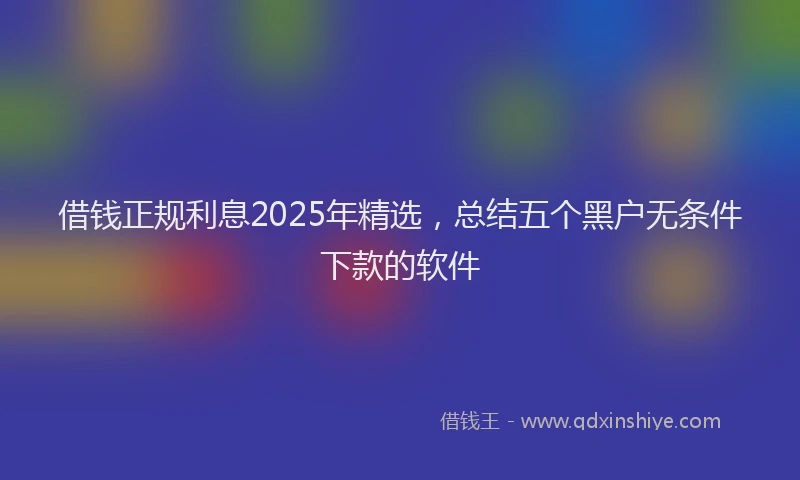 借钱正规利息2025年精选，总结五个黑户无条件下款的软件