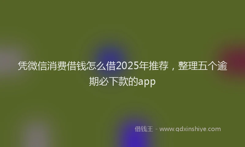 凭微信消费借钱怎么借2025年推荐，整理五个逾期必下款的app