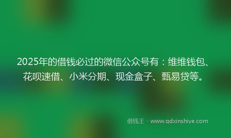2025年的借钱必过的微信公众号有：维维钱包、花呗速借、小米分期、现金盒子、甄易贷等。