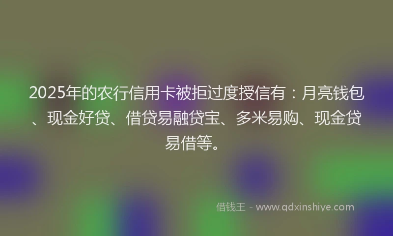 2025年的农行信用卡被拒过度授信有：月亮钱包、现金好贷、借贷易融贷宝、多米易购、现金贷易借等。