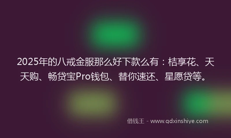 2025年的八戒金服那么好下款么有：桔享花、天天购、畅贷宝Pro钱包、替你速还、星愿贷等。